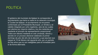 POLITICA
El gobierno del municipio de Ajalpan le corresponde al
Ayuntamiento que tiene su sede en la cabecera municipal,
la Ciudad de Ajalpan; el ayuntamiento se encuentra
conformado por el Presidente Municipal, un Síndico y el
cabildo integrado por ocho regidores, seis de los cuales
son electos por mayoría relativa y los dos restantes por
mediante el principio de representación proporcional.
Todos son electos mediante el voto universal, directo y
secreto en un proceso electoral celebrado el primer
domingo de julio del año de la elección y que asumen sus
cargos el 15 de febrero del siguiente año, por un periodo
de tres años que no son reeligibles para el inmediato pero
si de forma alternada.
 