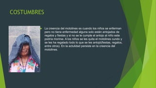 COSTUMBRES
 La creencia del motolines es cuando los niños se enferman
pero no tiene enfermedad alguna solo están antojados de
regalos y fiestas y si no se le cumple el antojo al niño este
podría morirse. A los niños se les quita el motolines cundo y
se les ha regalado todo lo que se les antojó(fiestas, regalos,
entre otros). En la actulidad persiste en la creencia del
motolines.
 