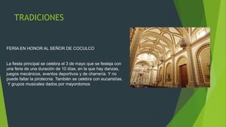 TRADICIONES
FERIA EN HONOR AL SEÑOR DE COCULCO
La fiesta principal se celebra el 3 de mayo que se festeja con
una feria de una duración de 10 días, en la que hay danzas,
juegos mecánicos, eventos deportivos y de charrería. Y no
puede faltar la pirotecnia. También se celebra con eucaristías.
Y grupos musicales dados por mayordomos
 