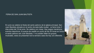 FERIA DE SAN JUAN BAUTISTA
En junio se celebra la fiesta del santo patrono de la iglesia principal, San
Juan Bautista ubicada en el centro de esta bella ciudad. La feria inicia 3
días antes del 18 de junio. Se celebra con misas. Hay juegos mecánicos,
eventos deportivos, la quema de castillo en punto de las 24 horas en honor
al santo patrono san Juan Bautista. Y no pueden faltar los grupos
musicales, estos se presentan tod la semana cada día hay uno diferente.
 