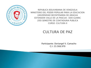 REPUBLICA BOLIVARIANA DE VENEZUELA
MINISTERIO DEL PODER POPULAR PARA LA EDUCACION
UNIVERSIDAD BICENTENARIA DE ARAGUA
EXTENSION VALLE DE LA PASCUA- EDO GUARIC
2DO SEMESTRE DE CONTADURIA PUBLICA
CURSO: CULTURA II
CULTURA DE PAZ
Participante: Doriangel V. Camacho
C.I: 23.568.970
 