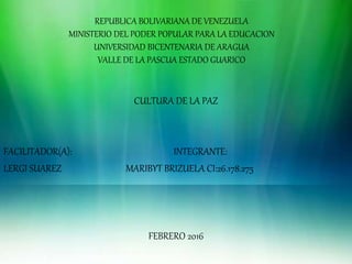 REPUBLICA BOLIVARIANA DE VENEZUELA
MINISTERIO DEL PODER POPULAR PARA LA EDUCACION
UNIVERSIDAD BICENTENARIA DE ARAGUA
VALLE DE LA PASCUA ESTADO GUARICO
CULTURA DE LA PAZ
FACILITADOR(A): INTEGRANTE:
LERGI SUAREZ MARIBYT BRIZUELA CI:26.178.275
FEBRERO 2016
 