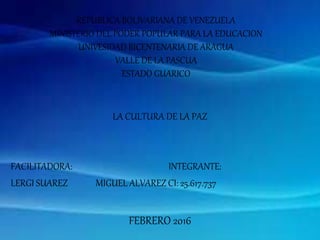 REPUBLICA BOLIVARIANA DE VENEZUELA
MINISTERIO DEL PODER POPULAR PARA LA EDUCACION
UNIVESIDAD BICENTENARIA DE ARAGUA
VALLE DE LA PASCUA
ESTADO GUARICO
LA CULTURA DE LA PAZ
FACILITADORA: INTEGRANTE:
LERGI SUAREZ MIGUEL ALVAREZ CI: 25.617.737
FEBRERO 2016
 
