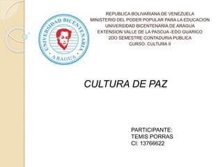 REPUBLICA BOLIVARIANA DE VENEZUELA
MINISTERIO DEL PODER POPULAR PARA LA EDUCACION
UNIVERSIDAD BICENTENARIA DE ARAGUA
EXTENSION VALLE DE LA PASCUA -EDO GUARICO
2DO SEMESTRE CONTADURIA PUBLICA
CURSO: CULTURA II
CULTURA DE PAZ
PARTICIPANTE:
TEMIS PORRAS
CI: 13766622
 