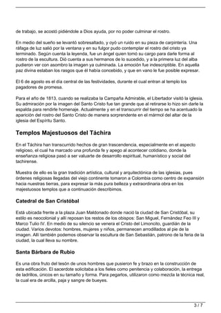 de trabajo, se acostó pidiéndole a Dios ayuda, por no poder culminar el rostro.

En medio del sueño se levantó sobresaltado, y oyó un ruido en su pieza de carpintería. Una
ráfaga de luz salió por la ventana y en su fulgor pudo contemplar el rostro del cristo ya
terminado. Según cuenta la leyenda, fue un ángel quien tomó su cargo para darle forma al
rostro de la escultura. Dió cuenta a sus hermanos de lo sucedido, y a la primera luz del alba
pudieron ver con asombro la imagen ya culminada. La emoción fue indescriptible. En aquella
paz divina estaban los rasgos que él había concebido, y que en vano le fue posible expresar.

El 6 de agosto es el día central de las festividades, durante el cual entran al templo los
pagadores de promesa.

Para el año de 1813, cuando se realizaba la Campaña Admirable, el Libertador visitó la iglesia.
Su admiración por la imagen del Santo Cristo fue tan grande que al retirarse lo hizo sin darle la
espalda para rendirle homenaje. Actualmente y en el transcurrir del tiempo se ha acentuado la
aparición del rostro del Santo Cristo de manera sorprendente en el mármol del altar de la
iglesia del Espíritu Santo.

Templos Majestuosos del Táchira
En el Táchira han transcurrido hechos de gran trascendencia, especialmente en el aspecto
religioso, el cual ha marcado una profunda fe y apego al acontecer cotidiano, donde la
enseñanza religiosa pasó a ser valuarte de desarrollo espiritual, humanístico y social del
tachirense.

Muestra de ello es la gran tradición artística, cultural y arquitectónica de las iglesias, pues
órdenes religiosas llegadas del viejo continente tomaron a Colombia como centro de expansión
hacia nuestras tierras, para expresar la más pura belleza y extraordinaria obra en los
majestuosos templos que a continuación describimos.

Catedral de San Cristóbal

Está ubicada frente a la plaza Juan Maldonado donde nació la ciudad de San Cristóbal, su
estilo es neocolonial y allí reposan los restos de los obispos: San Miguel, Fernández Feo III y
Marco Tulio IV. En medio de su silencio se venera el Cristo del Limoncito, guardián de la
ciudad. Varios devotos: hombres, mujeres y niños, permanecen arrodillados al pie de la
imagen. Allí también podemos observar la escultura de San Sebastián, patrono de la feria de la
ciudad, la cual lleva su nombre.

Santa Bárbara de Rubio

Es una obra fruto del tesón de unos hombres que pusieron fe y brazo en la construcción de
esta edificación. El sacerdote solicitaba a los fieles como penitencia y colaboración, la entrega
de ladrillos, únicos en su tamaño y forma. Para pegarlos, utilizaron como mezcla la técnica real,
la cual era de arcilla, paja y sangre de bueyes.




                                                                                             3/7
 
