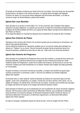 El templo es de planta cruciforme por tener forma de cruz latina. Sus dos torres son de grandes
proporciones y se elevan a 50 metros de altura. La cúpula tiene la imagen del Sagrado
Corazón de Jesús. Es una de las obras religiosas más hermosas del Estado, y en ella se
venera la virgen de Santa Bárbara, patrona del pueblo.

Iglesia San Juan Bautista

Esta ubicada en la carrera 4 entre calles 13 y 14 de La Ermita, San Cristóbal. Ésta iglesia
adquiere una gran elegancia. La cúpula que corona la Trinidad de la fachada principal semeja a
la iglesia de los Minusválidos de Paris y la cúpula del Altar Mayor semeja la de la Basílica de
San Pedro en Roma.
Es la segunda iglesia en importancia después de la Catedral en la ciudad de San Cristóbal.

Iglesia San Antonio de Padua

Ubicada en San Antonio del Táchira. Es el primer templo que se construyó en la frontera y es
éste el más grande del Estado.
Como referencia histórica es importante resaltar que en una de las visitas del Libertador se
ofreció un “Tedéum” en su honor. Para el momento de estar frente al santísimo lanzó con
fuerza la bandera y astillando el piso dijo en alta voz: “Sólo ante tí se rinde esta bandera”.

Iglesia San Antonio de Pregonero

Esta ubicada en la población de Pregonero de la zona de montaña, y consta de tres naves con
bóvedas laterales. Cuenta la historia que la imagen de San Antonio fue traída por Julián
Gutiérrez (alias “El Pregonero”), quien era el cartero de la época. Se dice que en una de “las
chácaras” (bultos) que solía transportar en su bestia, llevaba esta imagen que dejó guardada
en una posada.

Al pasar el tiempo, la encontró comida por la polilla, y el dejó a las familias de aquel lugar,
quienes comenzaron a venerarla y cada 11 de junio se celebran sus fiestas religiosas.
Iglesia San Agatón

Se levanta ante un cielo radiante. Sobre la fachada se observa la imponente figura de San
Agatón, quien mira complacido a su pueblo. Consta de una torre central y tres naves, con un
púlpito de madera. Su planta tiene una forma de cruz latina. Cuentan que el artista que esculpió
la imagen del Santo se inspiró en la imagen del General Cipriano Castro.

Está ubicada en Palmira que se ha destacado por ser la población de mayor formación religiosa
del país. Allí funcionan cuatro seminarios de diferentes órdenes, que comparten la delicada
tarea de formar a los futuros clérigos: el Seminario Diocesano Santo Tomás de Aquino, el
Seminario Misionero Franciscano, el Seminario Agustiniano y el Seminario Mercedario.
Iglesia San Pedro Apóstol

En ella se conjugan verdaderas piezas de obras de arte, como la imagen de San Pedro,




                                                                                                  4/7
 