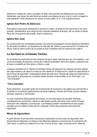 labrada en madera de cedro, el púlpito, El Altar y las puertas son talladas por sus propios
habitantes, que hacen de este hermoso templo una reliquia de arte y de fe, como un legado a
esta población. Está ubicada en la carrera 5 entre calles 10 y 11 de Capacho Nuevo.

Iglesia San Pedro de Seboruco

Esta iglesia causa gran admiración a quienes la visitan, al observar las tres torres y las cinco
puertas, característica que influyó en las viviendas aledañas al templo. Allí se venera a Santa
Rosa de Lima patrona del pueblo. Está en Seboruco.

Iglesia San José

Su construcción fue consolidada gracias a la primera congregación de los Agustinos Recoletos.
Es de estilo es Gótico y su fachada es la más alta del Táchira, pues alcanza los 70 metros de
altura. Está en pleno centro de la ciudad de San Cristóbal entre la carrera 8 con calle 9.

La Navidad en el Estado Táchira
Es el tiempo de asomarse por las ventanas de esas viejas casonas que aún nos quedan, y ver
como un prodigio de texturas y tonos dan colorido al pesebre; lleno de ovejitas y pastores que
le hacen compañía al niño Jesús, a María y José.

La época navideña en el Táchira es también tiempo de degustar los mejores ponches salidos
del viejo recetario; de rezar la novena al niño desde el 16 hasta el 24 y asistir en esas fechas a
las 9 misas de aguinaldo, madrugadora fiesta de esta tierra. Quizás de todas las tradiciones la
más popular y apreciada por el pueblo desde tiempos inmemoriales, es el “Año Viejo” y el
“Toro Candela”.

“Toro Candela”

Entra diciembre, se puede sentir por el estruendo de la pólvora y las gaitas que acompañan a
la familia en la tradición gastronómica de hacer hallacas. Tiempo de brindis, buenos deseos,
abrazos, estrenos y hermandad.

La más importante fiesta popular tachirense, es sin duda alguna la navidad. Distintas
manifestaciones encuentran cabida en ella desde aquella que tiene como centro el hogar,
hasta las más callejeras y tumultuosas. Los festejos pueden considerarse en dos grupos,
aquellos que se realizan antes del 24 y después. Entre ellos podemos mencionar los
siguientes:

Misas de Aguinaldos

A partir del día 16 de diciembre comienza la celebración de las misas de aguinaldo; bien
tempranito los feligreses se dirigen a las diferentes iglesias a conmemorar el nacimiento del
niño Jesús. La última se realiza el 24 a las 12 de la noche, mejor conocida como “Misa de




                                                                                             5/7
 