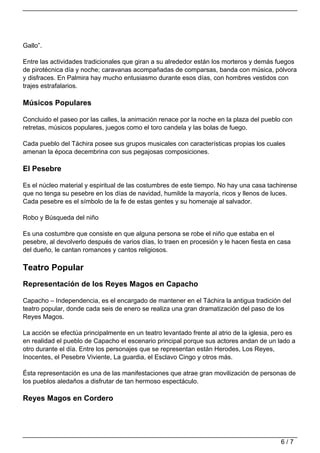 Gallo”.

Entre las actividades tradicionales que giran a su alrededor están los morteros y demás fuegos
de pirotécnica día y noche; caravanas acompañadas de comparsas, banda con música, pólvora
y disfraces. En Palmira hay mucho entusiasmo durante esos días, con hombres vestidos con
trajes estrafalarios.

Músicos Populares

Concluido el paseo por las calles, la animación renace por la noche en la plaza del pueblo con
retretas, músicos populares, juegos como el toro candela y las bolas de fuego.

Cada pueblo del Táchira posee sus grupos musicales con características propias los cuales
amenan la época decembrina con sus pegajosas composiciones.

El Pesebre

Es el núcleo material y espiritual de las costumbres de este tiempo. No hay una casa tachirense
que no tenga su pesebre en los días de navidad, humilde la mayoría, ricos y llenos de luces.
Cada pesebre es el símbolo de la fe de estas gentes y su homenaje al salvador.

Robo y Búsqueda del niño

Es una costumbre que consiste en que alguna persona se robe el niño que estaba en el
pesebre, al devolverlo después de varios días, lo traen en procesión y le hacen fiesta en casa
del dueño, le cantan romances y cantos religiosos.

Teatro Popular
Representación de los Reyes Magos en Capacho

Capacho – Independencia, es el encargado de mantener en el Táchira la antigua tradición del
teatro popular, donde cada seis de enero se realiza una gran dramatización del paso de los
Reyes Magos.

La acción se efectúa principalmente en un teatro levantado frente al atrio de la iglesia, pero es
en realidad el pueblo de Capacho el escenario principal porque sus actores andan de un lado a
otro durante el día. Entre los personajes que se representan están Herodes, Los Reyes,
Inocentes, el Pesebre Viviente, La guardia, el Esclavo Cingo y otros más.

Ésta representación es una de las manifestaciones que atrae gran movilización de personas de
los pueblos aledaños a disfrutar de tan hermoso espectáculo.

Reyes Magos en Cordero




                                                                                           6/7
 