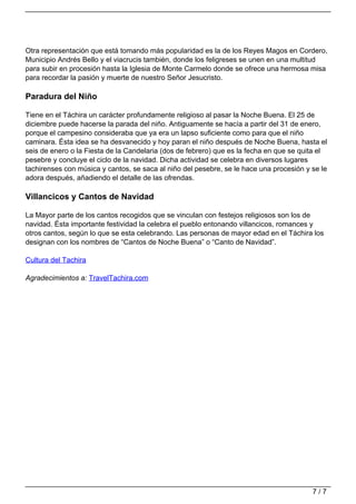 Otra representación que está tomando más popularidad es la de los Reyes Magos en Cordero,
                                   Municipio Andrés Bello y el viacrucis también, donde los feligreses se unen en una multitud
                                   para subir en procesión hasta la Iglesia de Monte Carmelo donde se ofrece una hermosa misa
                                   para recordar la pasión y muerte de nuestro Señor Jesucristo.

                                   Paradura del Niño

                                   Tiene en el Táchira un carácter profundamente religioso al pasar la Noche Buena. El 25 de
                                   diciembre puede hacerse la parada del niño. Antiguamente se hacía a partir del 31 de enero,
                                   porque el campesino consideraba que ya era un lapso suficiente como para que el niño
                                   caminara. Ésta idea se ha desvanecido y hoy paran el niño después de Noche Buena, hasta el
                                   seis de enero o la Fiesta de la Candelaria (dos de febrero) que es la fecha en que se quita el
                                   pesebre y concluye el ciclo de la navidad. Dicha actividad se celebra en diversos lugares
                                   tachirenses con música y cantos, se saca al niño del pesebre, se le hace una procesión y se le
                                   adora después, añadiendo el detalle de las ofrendas.

                                   Villancicos y Cantos de Navidad

                                   La Mayor parte de los cantos recogidos que se vinculan con festejos religiosos son los de
                                   navidad. Ésta importante festividad la celebra el pueblo entonando villancicos, romances y
                                   otros cantos, según lo que se esta celebrando. Las personas de mayor edad en el Táchira los
                                   designan con los nombres de “Cantos de Noche Buena” o “Canto de Navidad”.

                                   Cultura del Tachira

                                   Agradecimientos a: TravelTachira.com




                                                                                                                            7/7
Powered by TCPDF (www.tcpdf.org)
 
