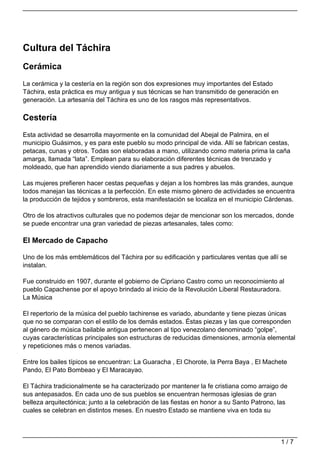 Cultura del Táchira
Cerámica
La cerámica y la cestería en la región son dos expresiones muy importantes del Estado
Táchira, esta práctica es muy antigua y sus técnicas se han transmitido de generación en
generación. La artesanía del Táchira es uno de los rasgos más representativos.

Cestería
Esta actividad se desarrolla mayormente en la comunidad del Abejal de Palmira, en el
municipio Guásimos, y es para este pueblo su modo principal de vida. Allí se fabrican cestas,
petacas, cunas y otros. Todas son elaboradas a mano, utilizando como materia prima la caña
amarga, llamada “lata”. Emplean para su elaboración diferentes técnicas de trenzado y
moldeado, que han aprendido viendo diariamente a sus padres y abuelos.

Las mujeres prefieren hacer cestas pequeñas y dejan a los hombres las más grandes, aunque
todos manejan las técnicas a la perfección. En este mismo género de actividades se encuentra
la producción de tejidos y sombreros, esta manifestación se localiza en el municipio Cárdenas.

Otro de los atractivos culturales que no podemos dejar de mencionar son los mercados, donde
se puede encontrar una gran variedad de piezas artesanales, tales como:

El Mercado de Capacho

Uno de los más emblemáticos del Táchira por su edificación y particulares ventas que allí se
instalan.

Fue construido en 1907, durante el gobierno de Cipriano Castro como un reconocimiento al
pueblo Capachense por el apoyo brindado al inicio de la Revolución Liberal Restauradora.
La Música

El repertorio de la música del pueblo tachirense es variado, abundante y tiene piezas únicas
que no se comparan con el estilo de los demás estados. Éstas piezas y las que corresponden
al género de música bailable antigua pertenecen al tipo venezolano denominado “golpe”,
cuyas características principales son estructuras de reducidas dimensiones, armonía elemental
y repeticiones más o menos variadas.

Entre los bailes típicos se encuentran: La Guaracha , El Chorote, la Perra Baya , El Machete
Pando, El Pato Bombeao y El Maracayao.

El Táchira tradicionalmente se ha caracterizado por mantener la fe cristiana como arraigo de
sus antepasados. En cada uno de sus pueblos se encuentran hermosas iglesias de gran
belleza arquitectónica; junto a la celebración de las fiestas en honor a su Santo Patrono, las
cuales se celebran en distintos meses. En nuestro Estado se mantiene viva en toda su



                                                                                           1/7
 