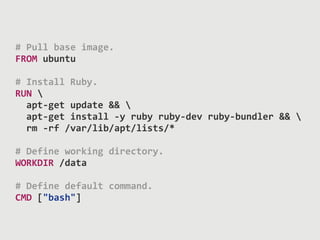 #	
  Pull	
  base	
  image.	
  
FROM	
  ubuntu	
  
#	
  Install	
  Ruby.	
  
RUN	
  	
  
	
  	
  apt-­‐get	
  update	
  &&	
  	
  
	
  	
  apt-­‐get	
  install	
  -­‐y	
  ruby	
  ruby-­‐dev	
  ruby-­‐bundler	
  &&	
  	
  
	
  	
  rm	
  -­‐rf	
  /var/lib/apt/lists/*	
  
#	
  Define	
  working	
  directory.	
  
WORKDIR	
  /data	
  
#	
  Define	
  default	
  command.	
  
CMD	
  ["bash"]	
  
 