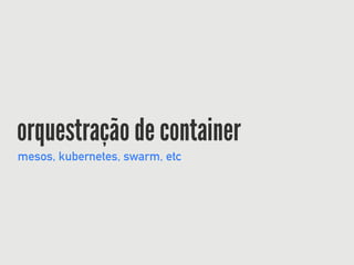 orquestração de container
mesos, kubernetes, swarm, etc
 