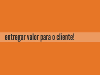 entregar valor para o cliente!
 
