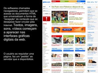 Os softwares chamados navegadores, permitem que se acesse os documentos HTML que universalizam a forma de “recepção” do conteúdo que se desejasse fazer circular pela Internet.  Textos, imagens, sons, vídeos começam a aparecer nas interfaces gráficas digitais da web. O usuário ao requisitar uma página, faz um “pedido” ao servidor que a disponibilize. 