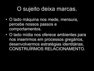O sujeito deixa marcas. O lado máquina nos mede, mensura, percebe nossos passos e comportamentos. O lado mídia nos oferece ambientes para nos inserirmos em processos gregários, desenvolvermos estratégias identitárias, CONSTRUÍRMOS RELACIONAMENTO. 