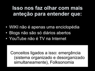 Isso nos faz olhar com mais anteção para entender que: WIKI não é apenas uma enciclopédia Blogs não são só diários abertos YouTube não é TV na Internet Conceitos ligados a isso: emergência (sistema organizado e desorganizado simultaneamente), Folksonomia 