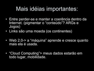 Mais idéias importantes: Entre perder-se e manter a coerência dentro da Internet. (pigmentar o “conteúdo”? ARGs e Jogos) Links são uma moeda (os continentes) Web 2.0-> a “máquina” aprende e cresce quanto mais ela é usada. “ Cloud Computing”> meus dados estarão em todo lugar, mobilidade. 