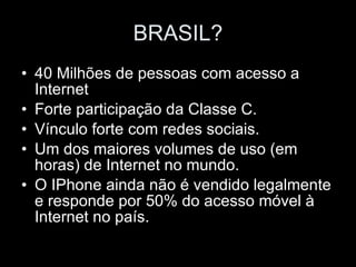 BRASIL? 40 Milhões de pessoas com acesso a Internet Forte participação da Classe C. Vínculo forte com redes sociais. Um dos maiores volumes de uso (em horas) de Internet no mundo. O IPhone ainda não é vendido legalmente e responde por 50% do acesso móvel à Internet no país. 