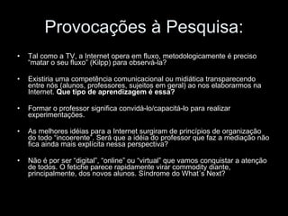 Provocações à Pesquisa: Tal como a TV, a Internet opera em fluxo, metodologicamente é preciso “matar o seu fluxo” (Kilpp) para observá-la? Existiria uma competência comunicacional ou midiática transparecendo entre nós (alunos, professores, sujeitos em geral) ao nos elaborarmos na Internet.  Que tipo de aprendizagem é essa? Formar o professor significa convidá-lo/capacitá-lo para realizar experimentações. As melhores idéias para a Internet surgiram de princípios de organização do todo “incoerente”. Será que a idéia do professor que faz a mediação não fica ainda mais explícita nessa perspectiva? Não é por ser “digital”, “online” ou “virtual” que vamos conquistar a atenção de todos. O fetiche parece rapidamente virar commodity diante, principalmente, dos novos alunos. Síndrome do What´s Next? 