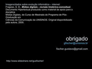 obrigado [email_address] [email_address] http://www.slideshare.net/gusfischer/ Imagens/dados sobre evolução informática – internet: Fragoso, S. D.,  Mídias digitais - revisão histórico-conceitual.   Documento Hipertextual produzido como material de apoio para a disciplina  Mídias Digitais, do Curso de Mestrado do Programa de Pós-Graduação em Ciências da Comunicação da UNISINOS. Original disponibilizado pela autora, 2000.   