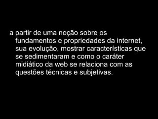 a partir de uma noção sobre os fundamentos e propriedades da internet, sua evolução, mostrar características que se sedimentaram e como o caráter midiático da web se relaciona com as questões técnicas e subjetivas.  