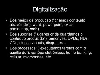 Digitalização Dos meios de produção (“criamos conteúdo através de”): word, powerpoint, excel, photoshop,  web ) Dos suportes (“lugares onde guardamos o conteúdo produzido”): pendrives, DVDs, HDs, CDs, discos virtuais, disquetes... Dos processos: (“executamos tarefas com o auxílio de”): cartões eletrônicos, home-banking, celular, microondas, etc. 