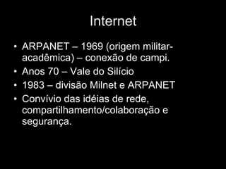 Internet ARPANET – 1969 (origem militar-acadêmica) – conexão de campi. Anos 70 – Vale do Silício 1983 – divisão Milnet e ARPANET Convívio das idéias de rede, compartilhamento/colaboração e segurança. 