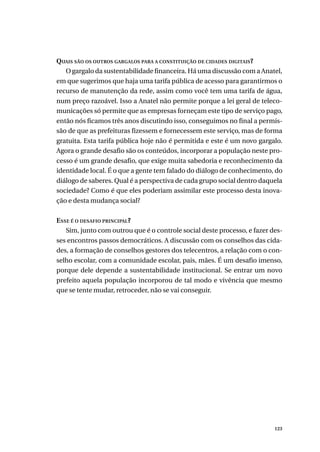 123
QUAIS SÃO OS OUTROS GARGALOS PARA A CONSTITUIÇÃO DE CIDADES DIGITAIS?
O gargalo da sustentabilidade financeira. Há uma discussão com a Anatel,
em que sugerimos que haja uma tarifa pública de acesso para garantirmos o
recurso de manutenção da rede, assim como você tem uma tarifa de água,
num preço razoável. Isso a Anatel não permite porque a lei geral de teleco-
municações só permite que as empresas forneçam este tipo de serviço pago,
então nós ficamos três anos discutindo isso, conseguimos no final a permis-
são de que as prefeituras fizessem e fornecessem este serviço, mas de forma
gratuita. Esta tarifa pública hoje não é permitida e este é um novo gargalo.
Agora o grande desafio são os conteúdos, incorporar a população neste pro-
cesso é um grande desafio, que exige muita sabedoria e reconhecimento da
identidade local. É o que a gente tem falado do diálogo de conhecimento, do
diálogo de saberes. Qual é a perspectiva de cada grupo social dentro daquela
sociedade? Como é que eles poderiam assimilar este processo desta inova-
ção e desta mudança social?
ESSE É O DESAFIO PRINCIPAL?
Sim, junto com outrou que é o controle social deste processo, e fazer des-
ses encontros passos democráticos. A discussão com os conselhos das cida-
des, a formação de conselhos gestores dos telecentros, a relação com o con-
selho escolar, com a comunidade escolar, pais, mães. É um desafio imenso,
porque dele depende a sustentabilidade institucional. Se entrar um novo
prefeito aquela população incorporou de tal modo e vivência que mesmo
que se tente mudar, retroceder, não se vai conseguir.
 