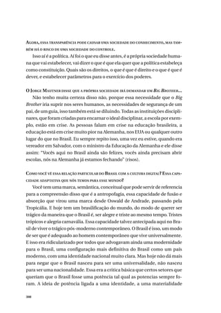 308
AGORA, ESSA TRANSPARÊNCIA PODE CAUSAR UMA SOCIEDADE DO CONHECIMENTO, MAS TAM-
BÉM HÁ O RISCO DE UMA SOCIEDADE DO CONTROLE.
Isso aí é a política. Aí foi o que eu disse antes, é a própria sociedade huma-
na que vai estabelecer, vai dizer o que é que ela quer que a política estabeleça
como constituição. Quais são os direitos, o que é que é direito e o que é que é
dever, e estabelecer parâmetros para o exercício dos poderes.
O JORGE MAUTNER DISSE QUE A PRÓPRIA SOCIEDADE IRÁ DEMANDAR UM BIG BROTHER...
Não tenho muita certeza disso não, porque essa necessidade que o Big
Brother iria suprir nos seres humanos, as necessidades de segurança de um
pai, de um guia, isso também está se diluindo. Todas as instituições discipli-
nares, que foram criadas para encarnar o ideal disciplinar, a escola por exem-
plo, estão em crise. As pessoas falam em crise na educação brasileira, a
educação está em crise muito pior na Alemanha, nos EUA ou qualquer outro
lugar do que no Brasil. Eu sempre repito isso, uma vez eu estive, quando era
vereador em Salvador, com o ministro da Educação da Alemanha e ele disse
assim: “Vocês aqui no Brasil ainda são felizes, vocês ainda precisam abrir
escolas, nós na Alemanha já estamos fechando” (risos).
COMO VOCÊ VÊ ESSA RELAÇÃO PARTICULAR DO BRASIL COM A CULTURA DIGITAL? ESSA CAPA-
CIDADE ADAPTATIVA QUE NÓS TEMOS PARA ESSE MUNDO?
Você tem uma marca, semântica, conceitual que pode servir de referencia
para a compreensão disso que é a antropofagia, essa capacidade de fusão e
absorção que virou uma marca desde Oswald de Andrade, passando pela
Tropicália. E hoje tem um brasilificação do mundo, do modo de querer ser
trágico da maneira que o Brasil é, ser alegre e triste ao mesmo tempo. Tristes
trópicos e alegria carnavália. Essa capacidade talvez antecipada aqui no Bra-
sil de viver o trágico pós-moderno contemporâneo. O Brasil é isso, um modo
de ser que é adequado ao homem contemporâneo que vive universalmente.
E isso era ridicularizado por todos que advogavam ainda uma modernidade
para o Brasil, uma configuração mais definitiva do Brasil como um país
moderno, com uma identidade nacional muito clara. Mas hoje não dá mais
para negar que o Brasil nasceu para ser uma universalidade, não nasceu
para ser uma nacionalidade. Essa era a critica básica que certos setores que
queriam que o Brasil fosse uma potência tal qual as potencias sempre fo-
ram. A ideia de potência ligada a uma identidade, a uma materialidade
 