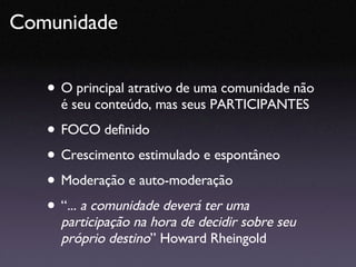 O principal atrativo de uma comunidade não é seu conteúdo, mas seus PARTICIPANTES FOCO definido Crescimento estimulado e espontâneo Moderação e auto-moderação “ ... a comunidade deverá ter uma participação na hora de decidir sobre seu próprio destino ” Howard Rheingold Comunidade  