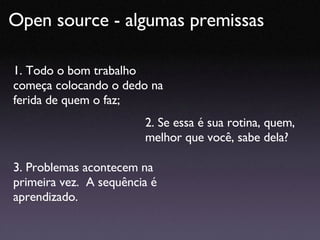 Open source - algumas premissas  1. Todo o bom trabalho começa colocando o dedo na ferida de quem o faz; 2. Se essa é sua rotina, quem, melhor que você, sabe dela? 3. Problemas acontecem na primeira vez.  A sequência é aprendizado. 