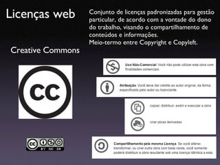 Licenças web Creative Commons Conjunto de licenças padronizadas para gestão particular, de acordo com a vontade do dono do trabalho, visando o compartilhamento de conteúdos e informações. Meio-termo entre Copyright e Copyleft. 