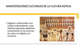 MANIFESTACIONES CULTURALES DE LA CULTURA EGIPCIA
• Llegaron a desarrollar una
cultura sobresaliente, cuya
máxima expresión podemos
encontrarlas en las ciencias,
las artes, la religión y la
escritura.
 