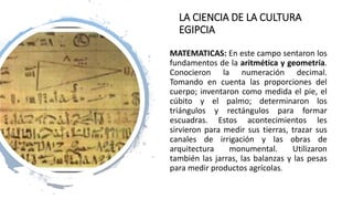 LA CIENCIA DE LA CULTURA
EGIPCIA
MATEMATICAS: En este campo sentaron los
fundamentos de la aritmética y geometría.
Conocieron la numeración decimal.
Tomando en cuenta las proporciones del
cuerpo; inventaron como medida el pie, el
cúbito y el palmo; determinaron los
triángulos y rectángulos para formar
escuadras. Estos acontecimientos les
sirvieron para medir sus tierras, trazar sus
canales de irrigación y las obras de
arquitectura monumental. Utilizaron
también las jarras, las balanzas y las pesas
para medir productos agrícolas.
 
