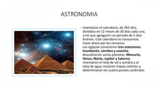 ASTRONOMIA
• Inventaron el calendario, de 365 días,
divididos en 12 meses de 30 días cada uno,
a los que agregaron un periodo de 5 días
festivos. Este calendario lo conocemos
hasta ahora por los romanos.
Los egipcios conocieron tres estaciones:
inundación, siembra y cosecha;
descubrieron varios planetas: Mercurio,
Venus, Marte, Jupiter y Saturno;
inventaron el reloj de sol y sombra y el
reloj de agua; trazaron mapas celestes y
determinaron los cuatro puntos cardinales.
 