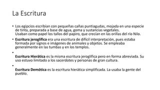 La Escritura
• Los egipcios escribían con pequeñas cañas puntiagudas, mojada en una especie
de tinta, preparada a base de agua, goma y sustancias vegetales.
Usaban como papel los tallos del papiro, que crecían en las orillas del río Nilo.
• Escritura jeroglífica era una escritura de difícil interpretación, pues estaba
formada por signos e imágenes de animales y objetos. Se empleaba
generalmente en las tumbas y en los templos.
•
Escritura Hierática es la misma escritura jeroglífica pero en forma abreviada. Su
uso estuvo limitado a los sacerdotes y personas de gran cultura.
•
Escritura Demótica es la escritura hierática simplificada. La usaba la gente del
pueblo.
 