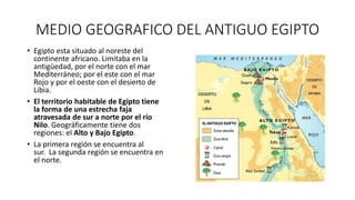 MEDIO GEOGRAFICO DEL ANTIGUO EGIPTO
• Egipto esta situado al noreste del
continente africano. Limitaba en la
antigüedad, por el norte con el mar
Mediterráneo; por el este con el mar
Rojo y por el oeste con el desierto de
Libia.
• El territorio habitable de Egipto tiene
la forma de una estrecha faja
atravesada de sur a norte por el río
Nilo. Geográficamente tiene dos
regiones: el Alto y Bajo Egipto.
• La primera región se encuentra al
sur. La segunda región se encuentra en
el norte.
 