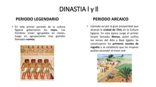 DINASTIA l y ll
• En este primer periodo de la cultura
Egipcia gobernaron los reyes. Los
hombres vivían agrupados en clanes,
luego en agrupaciones mas grandes
llamados nomos.
• Llamado así por la gran prosperidad que
alcanzó la ciudad de Tinis en la Cultura
Egipcia. En esta época surge el primer
faraón llamado: Menes, quien unifica
los reinos del Alto y Bajo Egipto. Se
construyeron los primeros canales de
regadío y se estableció que las mujeres
podían ascender al trono real.
PERIODO LEGENDARIO PERIODO ARCAICO
 