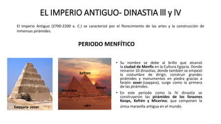EL IMPERIO ANTIGUO- DINASTIA lll y lV
• Su nombre se debe al brillo que alcanzó
la ciudad de Menfis en la Cultura Egipcia. Donde
reinaron 10 dinastías, donde también se empezó
la costumbre de dirigir, construir grandes
pirámides y monumentos en piedra gracias a
faraón zoser.(saqqara), surge como la primera
de las pirámides.
• En este periodo como la lV dinastía se
construyeron las pirámides de los faraones
Keops, Kefrén y Micerino; que componen la
única maravilla antigua en el mundo.
El Imperio Antiguo (2700-2200 a. C.) se caracterizó por el florecimiento de las artes y la construcción de
inmensas pirámides.
PERIODO MENFÍTICO
Saqqara- zoser
micerino
kefren
keops
 