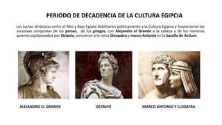 Las luchas dinásticas entre el Alto y Bajo Egipto debilitaron políticamente a la Cultura Egipcia y favorecieron las
sucesivas conquistas de los persas, de los griegos, con Alejandro el Grande a la cabeza y de los romanos
quienes capitaneados por Octavio, vencieron a la reina Cleopatra y marco Antonio en la batalla de Actium.
PERIODO DE DECADENCIA DE LA CULTURA EGIPCIA
ALEJANDRO EL GRANDE OCTAVIO MARCO ANTONIO Y CLEOATRA
 