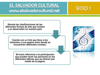 SITIO 1

   Denota las clasificaciones de las
diferentes formas de arte que existen
   y se desarrollan en nuestro país.



       Cuenta con un link que lleva a los
    visitantes a una pagina extra donde se
        encuentran diferentes revistas.



          Se hace referencia a la participación
         que pueden tener las personas en los
         diferentes talleres que se ofrecen por
                  medio de la página.
 