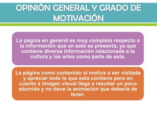 La página en general es muy completa respecto a
 la información que en esta se presenta, ya que
  contiene diversa información relacionada a la
      cultura y las artes como parte de esta.


La página como contenido si motiva a ser visitada
   y apreciar todo lo que esta contiene pero en
 cuanto a imagen visual llega a resultar un poco
 aburrida y no tiene la animación que debería de
                       tener.
 