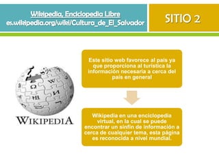 SITIO 2


 Este sitio web favorece al país ya
   que proporciona al turística la
 información necesaria a cerca del
           país en general




   Wikipedia en una enciclopedia
     virtual, en la cual se puede
encontrar un sinfín de información a
cerca de cualquier tema, esta página
   es reconocida a nivel mundial.
 