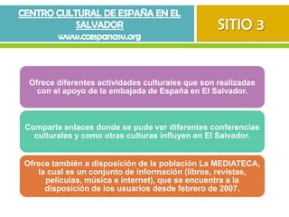 SITIO 3


 Ofrece diferentes actividades culturales que son realizadas
   con el apoyo de la embajada de España en El Salvador.



Comparte enlaces donde se pude ver diferentes conferencias
  culturales y como otras culturas influyen en El Salvador.


Ofrece también a disposición de la población La MEDIATECA,
   la cual es un conjunto de información (libros, revistas,
     películas, música e internet), que se encuentra a la
     disposición de los usuarios desde febrero de 2007.
 