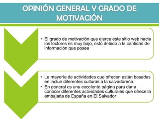 • El grado de motivación que ejerce este sitio web hacia
  los lectores es muy bajo, esto debido a la cantidad de
  información que posee




• La mayoría de actividades que ofrecen están basadas
  en incluir diferentes culturas a la salvadoreña.
• En general es una excelente página para dar a
  conocer diferentes actividades culturales que ofrece la
  embajada de España en El Salvador
 