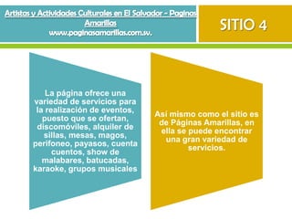 SITIO 4



    La página ofrece una
variedad de servicios para
 la realización de eventos,
                              Así mismo como el sitio es
   puesto que se ofertan,
                               de Páginas Amarillas, en
 discomóviles, alquiler de
                               ella se puede encontrar
   sillas, mesas, magos,
                                una gran variedad de
perifoneo, payasos, cuenta
                                       servicios.
      cuentos, show de
   malabares, batucadas,
karaoke, grupos musicales
 