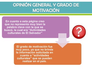 En cuanto a esta página creo
que no representa muy bien la
  palabra clave con la que se
buscó, la cual era “Actividades
  culturales de El Salvador”



         El grado de motivación fue
        muy poco, ya que no brinda
        la información solicitada en
            cuanto a “actividades
         culturales” que se pueden
              realizar en el país.
 