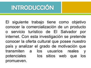 El siguiente trabajo tiene como objetivo
conocer la comercialización de un producto
o servicio turístico de El Salvador por
internet. Con esta investigación se pretende
conocer la oferta cultural que posee nuestro
país y analizar el grado de motivación que
transmiten a los usuarios reales y
potenciales       los sitios web que los
promueven.
 