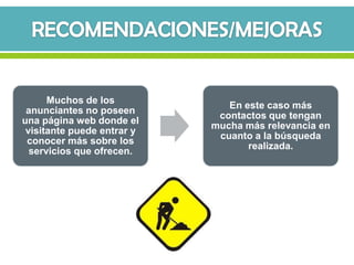 Muchos de los
                               En este caso más
 anunciantes no poseen
                             contactos que tengan
una página web donde el
                            mucha más relevancia en
 visitante puede entrar y
                             cuanto a la búsqueda
 conocer más sobre los
                                   realizada.
  servicios que ofrecen.
 