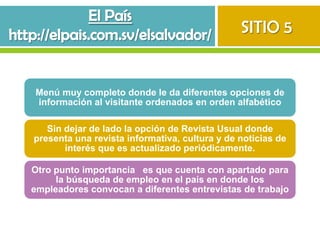 SITIO 5


Menú muy completo donde le da diferentes opciones de
información al visitante ordenados en orden alfabético

   Sin dejar de lado la opción de Revista Usual donde
presenta una revista informativa, cultura y de noticias de
       interés que es actualizado periódicamente.

Otro punto importancia es que cuenta con apartado para
     la búsqueda de empleo en el país en donde los
empleadores convocan a diferentes entrevistas de trabajo
 